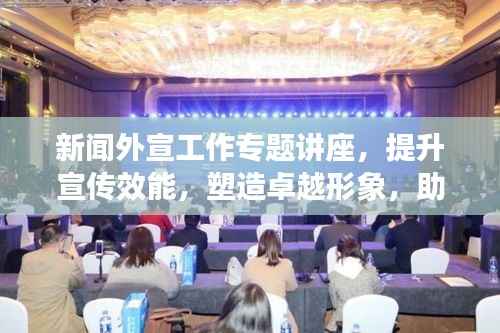 新闻外宣工作专题讲座,提升宣传效能,塑造卓越形象,助力品牌发展之路