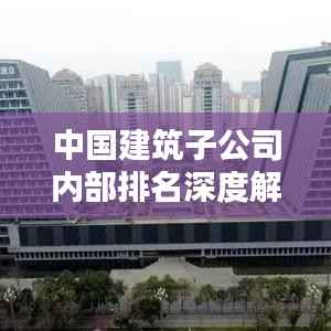 中国建筑子公司内部排名深度解析,洞悉企业实力与业绩排名!