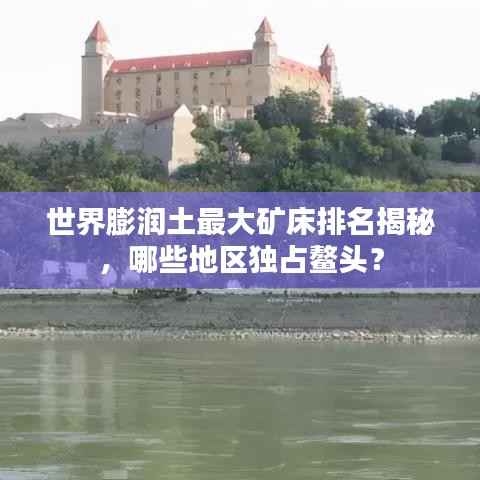世界膨润土最大矿床排名揭秘,哪些地区独占鳌头?