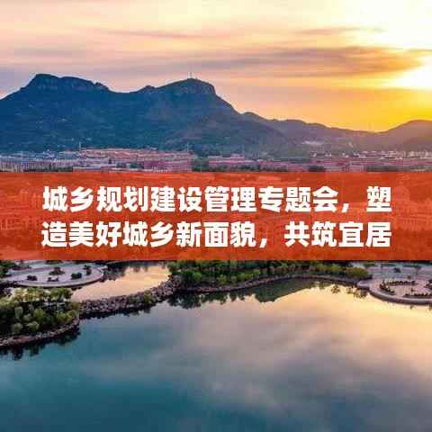 城乡规划建设管理专题会,塑造美好城乡新面貌,共筑宜居梦想