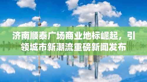 济南顺泰广场商业地标崛起，引领城市新潮流重磅新闻发布