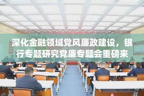 深化金融领域党风廉政建设,银行专题研究党廉专题会重磅来袭!