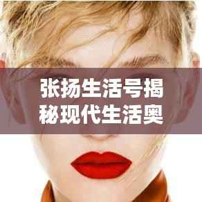 张扬生活号揭秘现代生活奥秘,探索无限可能的最新视频!