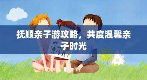 抚顺亲子游攻略,共度温馨亲子时光