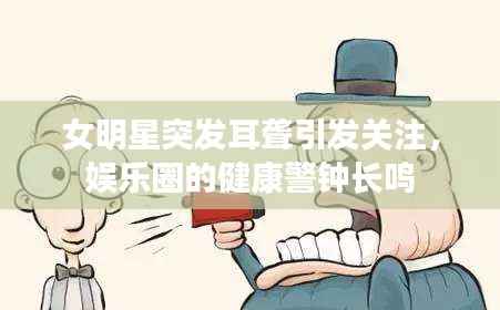 女明星突发耳聋引发关注,娱乐圈的健康警钟长鸣